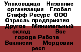 Упаковщица › Название организации ­ Глобал Стафф Ресурс, ООО › Отрасль предприятия ­ Другое › Минимальный оклад ­ 35 000 - Все города Работа » Вакансии   . Мордовия респ.